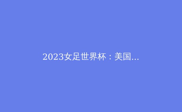 2023女足世界杯：美国三连冠霸业挑战者众，亚洲劲旅能否逆袭？