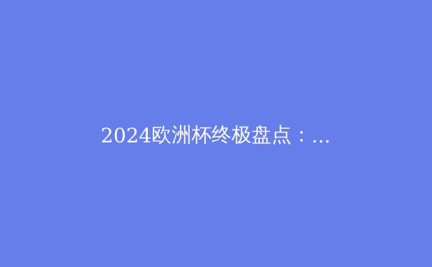 2024欧洲杯终极盘点：西班牙夺冠背后的战术革新与未来启示