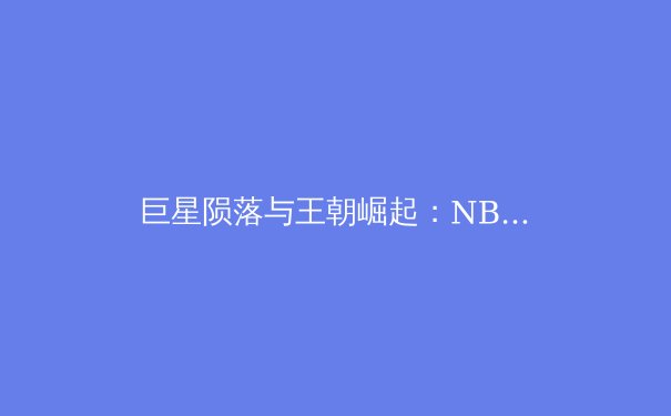 巨星陨落与王朝崛起：NBA总决赛背后的战术博弈与心理较量