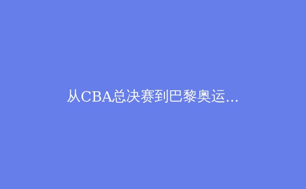 从CBA总决赛到巴黎奥运：中国体育的竞技哲学与商业变革 - 3