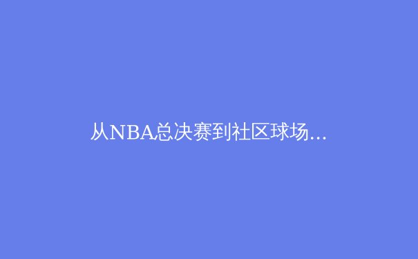 从NBA总决赛到社区球场：体育竞技背后的商业逻辑与人文精神 - 4