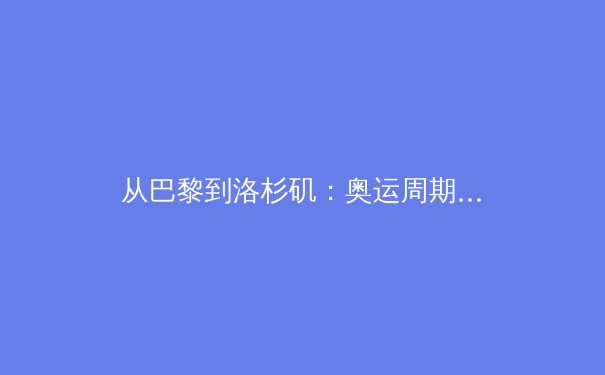 从巴黎到洛杉矶：奥运周期视角下的中国体育战略转型深度解析 - 2