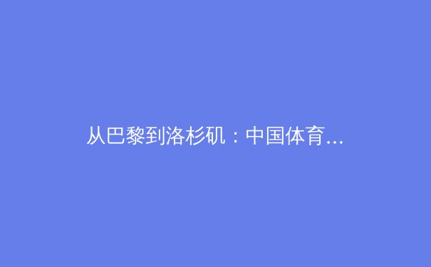 从巴黎到洛杉矶：中国体育军团战略转型中的机遇与隐忧 - 4