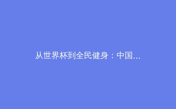 从世界杯到全民健身：中国体育产业的双轨革命与价值重塑 - 2
