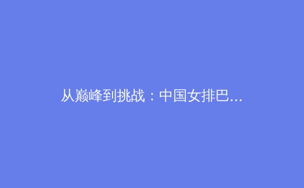 从巅峰到挑战：中国女排巴黎周期竞争力深度解析